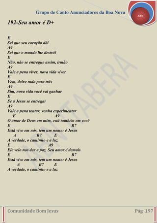 Grupo de Canto Anunciadores da Boa Nova
Comunidade Bom Jesus Pág 197
ABN
192-Seu amor é D+
E
Sei que seu coração dói
A9
Sei que o mundo lhe destrói
E
Não, não se entregue assim, irmão
A9
Vale a pena viver, nova vida viver
E
Vem, deixe tudo para trás
A9
Sim, nova vida você vai ganhar
E
Se a Jesus se entregar
A9
Vale a pena tentar, venha experimentar
E A9
O amor de Deus em mim, está também em você
E B7
Está vivo em nós, tem um nome: é Jesus
A B7 E
A verdade, o caminho e a luz
E A9
Ele veio nos dar a paz. Seu amor é demais
E B7
Está vivo em nós, tem um nome: é Jesus
A B7 E
A verdade, o caminho e a luz
 