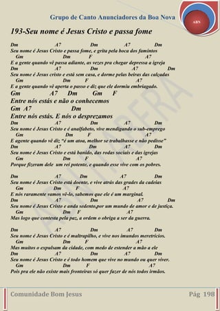 Grupo de Canto Anunciadores da Boa Nova
Comunidade Bom Jesus Pág 198
ABN
193-Seu nome é Jesus Cristo e passa fome
Dm A7 Dm A7 Dm
Seu nome é Jesus Cristo e passa fome, e grita pela boca dos famintos
Gm Dm F A7
E a gente quando vê passa adiante, as vezes pra chegar depressa a igreja
Dm A7 Dm A7 Dm
Seu nome é Jesus cristo e está sem casa, e dorme pelas beiras das calçadas
Gm Dm F A7
E a gente quando vê aperta o passo e diz que ele dormiu embriagado.
Gm A7 Dm Gm F
Entre nós estás e não o conhecemos
Gm A7 Dm
Entre nós estás. E nós o desprezamos
Dm A7 Dm A7 Dm
Seu nome é Jesus Cristo e é analfabeto, vive mendigando o sub-emprego
Gm Dm F A7
E agente quando vê diz “é um atoa, melhor se trabalhasse e não pedisse”
Dm A7 Dm A7 Dm
Seu nome é Jesus Cristo e está banido, das rodas sociais e das igrejas
Gm Dm F A7
Porque fizeram dele um rei potente, e quando esse vive com os pobres.
Dm A7 Dm A7 Dm
Seu nome é Jesus Cristo está doente, e vive atrás das grades da cadeias
Gm Dm F A7
E nós raramente vamos vê-lo, sabemos que ele é um marginal.
Dm A7 Dm A7 Dm
Seu nome é Jesus Cristo e anda sedento,por um mundo de amor e de justiça.
Gm Dm F A7
Mas logo que contesta pela paz, a ordem o obriga a ser da guerra.
Dm A7 Dm A7 Dm
Seu nome é Jesus Cristo e é maltrapilho, e vive nos imundos meretrícios.
Gm Dm F A7
Mas muitos o expulsam da cidade, com medo de estender a mão a ele
Dm A7 Dm A7 Dm
Seu nome é Jesus Cristo e é todo homem que vive no mundo ou quer viver.
Gm Dm F A7
Pois pra ele não existe mais fronteiras só quer fazer de nós todos irmãos.
 