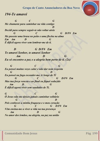 Grupo de Canto Anunciadores da Boa Nova
Comunidade Bom Jesus Pág 199
ABN
194-Te amarei
G C G
Me chamaste para caminhar na vida contigo
D
Decidi para sempre seguir-te não voltar atrás
G C G D/F# Em
Me puseste uma brasa no peito e uma flecha na alma
Em Am D G
É difícil agora viver sem lembrar-me de ti.
D G D/F# Em
Te amarei Senhor, te amarei Senhor
Am D G
Eu só encontro a paz e a alegria bem perto de ti. (2x)
G C G
Eu pensei muitas vezes calar e não dar nem resposta
G D
Eu pensei na fuga esconder-me, ir longe de Ti
G C G D/F# Em
Mas tua força venceu e ao final eu fiquei seduzido
Am D G
È difícil agora viver sem saudades de Ti.
G C G
Ó Jesus não me deixes jamais caminhar solitário
G D
Pois conheces a minha fraqueza e o meu coração
G C G D/F# Em
Vêm ensina-me a viver a vida na tua presença
Am D G
No amor dos irmãos, na alegria, na paz na união
 