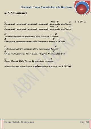 Grupo de Canto Anunciadores da Boa Nova
Comunidade Bom Jesus Pág 20
ABN
015-Eu louvarei
E F#m B E A E B7 E
Eu louvarei, eu louvarei, eu louvarei, eu louvarei, eu louvarei o meu Senhor.
E F#m B E
Eu louvarei, eu louvarei, eu louvarei, eu louvarei, eu louvarei o meu Senhor.
E B
João viu o número dos redimidos e todos louvavam o Senhor.
B E
Uns oravam, outros cantavam e todos louvavam o Senhor. REFRÃO
E B
Todos unidos, alegres cantavam glória e louvores ao Senhor,
B E
Glória ao Pai, glória ao Filho, glória ao Espírito de Amor. REFRÃO
E B
Somos filhos de Ti Pai Eterno, Tu nos criaste por amor,
Nós te adoramos, te bendizemos e todos cantamos teu louvor. REFRÃO
 