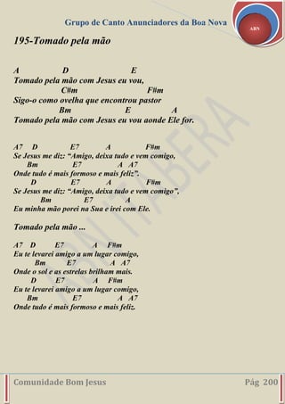 Grupo de Canto Anunciadores da Boa Nova
Comunidade Bom Jesus Pág 200
ABN
195-Tomado pela mão
A D E
Tomado pela mão com Jesus eu vou,
C#m F#m
Sigo-o como ovelha que encontrou pastor
Bm E A
Tomado pela mão com Jesus eu vou aonde Ele for.
A7 D E7 A F#m
Se Jesus me diz: “Amigo, deixa tudo e vem comigo,
Bm E7 A A7
Onde tudo é mais formoso e mais feliz”.
D E7 A F#m
Se Jesus me diz: “Amigo, deixa tudo e vem comigo”,
Bm E7 A
Eu minha mão porei na Sua e irei com Ele.
Tomado pela mão ...
A7 D E7 A F#m
Eu te levarei amigo a um lugar comigo,
Bm E7 A A7
Onde o sol e as estrelas brilham mais.
D E7 A F#m
Eu te levarei amigo a um lugar comigo,
Bm E7 A A7
Onde tudo é mais formoso e mais feliz.
 