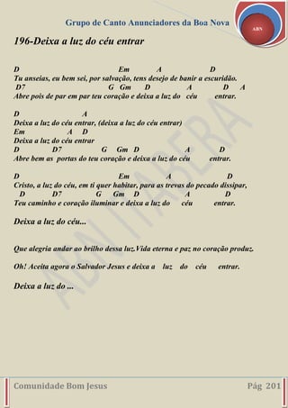 Grupo de Canto Anunciadores da Boa Nova
Comunidade Bom Jesus Pág 201
ABN
196-Deixa a luz do céu entrar
D Em A D
Tu anseias, eu bem sei, por salvação, tens desejo de banir a escuridão.
D7 G Gm D A D A
Abre pois de par em par teu coração e deixa a luz do céu entrar.
D A
Deixa a luz do céu entrar, (deixa a luz do céu entrar)
Em A D
Deixa a luz do céu entrar
D D7 G Gm D A D
Abre bem as portas do teu coração e deixa a luz do céu entrar.
D Em A D
Cristo, a luz do céu, em ti quer habitar, para as trevas do pecado dissipar,
D D7 G Gm D A D
Teu caminho e coração iluminar e deixa a luz do céu entrar.
Deixa a luz do céu...
Que alegria andar ao brilho dessa luz.Vida eterna e paz no coração produz.
Oh! Aceita agora o Salvador Jesus e deixa a luz do céu entrar.
Deixa a luz do ...
 