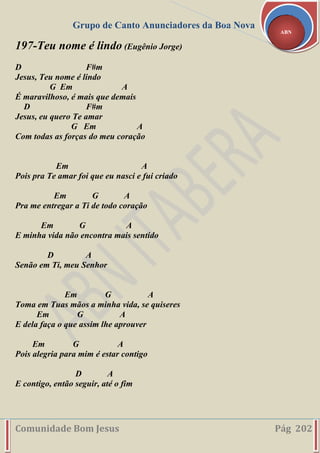Grupo de Canto Anunciadores da Boa Nova
Comunidade Bom Jesus Pág 202
ABN
197-Teu nome é lindo (Eugênio Jorge)
D F#m
Jesus, Teu nome é lindo
G Em A
É maravilhoso, é mais que demais
D F#m
Jesus, eu quero Te amar
G Em A
Com todas as forças do meu coração
Em A
Pois pra Te amar foi que eu nasci e fui criado
Em G A
Pra me entregar a Ti de todo coração
Em G A
E minha vida não encontra mais sentido
D A
Senão em Ti, meu Senhor
Em G A
Toma em Tuas mãos a minha vida, se quiseres
Em G A
E dela faça o que assim lhe aprouver
Em G A
Pois alegria para mim é estar contigo
D A
E contigo, então seguir, até o fim
 