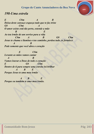 Grupo de Canto Anunciadores da Boa Nova
Comunidade Bom Jesus Pág 203
ABN
198-Uma estrela
E C#m A B
Deixa deste cansaço esqueça tudo que te faz triste
G# C#m A
O amor existe está tão perto, estende a mão
B E
Ao teu irmão de um sorriso para a vida
C#m A B G# C#m
Jesus te chama e ilumina o teu caminho, perdoa tudo, te fortalece
A B
Pede somente que você abra o coração
E C#m
Levante as mãos vamos cantar
A B
Vamos louvar a Deus de todo o coração
E G# C#m
Dentro de ti para sempre uma estrela irá brilhar
A B E
Porque Jesus te ama meu irmão
A B E
Porque eu também te amo meu irmão.
 