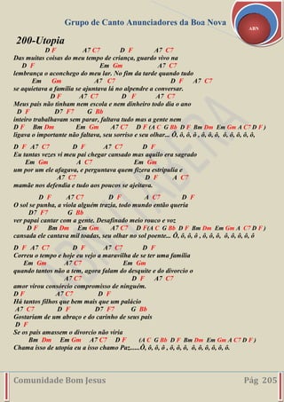Grupo de Canto Anunciadores da Boa Nova
Comunidade Bom Jesus Pág 205
ABN
200-Utopia
D F A7 C7 D F A7 C7
Das muitas coisas do meu tempo de criança, guardo vivo na
D F Em Gm A7 C7
lembrança o aconchego do meu lar. No fim da tarde quando tudo
Em Gm A7 C7 D F A7 C7
se aquietava a família se ajuntava lá no alpendre a conversar.
D F A7 C7 D F A7 C7
Meus pais não tinham nem escola e nem dinheiro todo dia o ano
D F D7 F7 G Bb
inteiro trabalhavam sem parar, faltava tudo mas a gente nem
D F Bm Dm Em Gm A7 C7 D F (A C G Bb D F Bm Dm Em Gm A C7 D F )
ligava o importante não faltava, seu sorriso e seu olhar... Ô, ô, ô, ô , ô, ô, ô, ô, ô, ô, ô, ô,
D F A7 C7 D F A7 C7 D F
Eu tantas vezes vi meu pai chegar cansado mas aquilo era sagrado
Em Gm A C7 Em Gm
um por um ele afagava, e perguntava quem fizera estripulia e
A7 C7 D F A C7
mamãe nos defendia e tudo aos poucos se ajeitava.
D F A7 C7 D F A C7 D F
O sol se punha, a viola alguém trazia, todo mundo então queria
D7 F7 G Bb
ver papai cantar com a gente. Desafinado meio rouco e voz
D F Bm Dm Em Gm A7 C7 D F(A C G Bb D F Bm Dm Em Gm A C7 D F )
cansada ele cantava mil toadas, seu olhar no sol poente... Ô, ô, ô, ô , ô, ô, ô, ô, ô, ô, ô, ô
D F A7 C7 D F A7 C7 D F
Correu o tempo e hoje eu vejo a maravilha de se ter uma família
Em Gm A7 C7 Em Gm
quando tantos não a tem, agora falam do desquite e do divorcio o
A7 C7 D F A7 C7
amor virou consórcio compromisso de ninguém.
D F A7 C7 D F
Há tantos filhos que bem mais que um palácio
A7 C7 D F D7 F7 G Bb
Gostariam de um abraço e do carinho de seus pais
D F
Se os pais amassem o divorcio não viria
Bm Dm Em Gm A7 C7 D F (A C G Bb D F Bm Dm Em Gm A C7 D F )
Chama isso de utopia eu a isso chamo Paz......Ô, ô, ô, ô , ô, ô, ô, ô, ô, ô, ô, ô, ô.
 