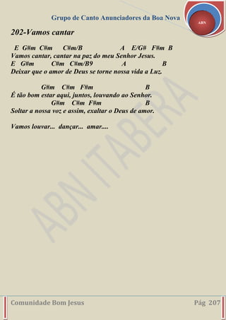 Grupo de Canto Anunciadores da Boa Nova
Comunidade Bom Jesus Pág 207
ABN
202-Vamos cantar
E G#m C#m C#m/B A E/G# F#m B
Vamos cantar, cantar na paz do meu Senhor Jesus.
E G#m C#m C#m/B9 A B
Deixar que o amor de Deus se torne nossa vida a Luz.
G#m C#m F#m B
É tão bom estar aqui, juntos, louvando ao Senhor.
G#m C#m F#m B
Soltar a nossa voz e assim, exaltar o Deus de amor.
Vamos louvar... dançar... amar....
 