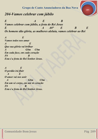 Grupo de Canto Anunciadores da Boa Nova
Comunidade Bom Jesus Pág 209
ABN
204-Vamos celebrar com júbilo
E A E B
Vamos celebrar com júbilo, a festa do Rei Jesus
E A A#° E B E
Os homens dão glória, as mulheres aleluia, vamos celebrar ao Rei
A E
Vamos todos nos amar
A E
Que sua glória vai brilhar
A G#m C#m
Em cada face, em cada coração
F# B
Esta é a festa do Rei Senhor Jesus.
A E
O perdão irá fluir
A E
O amor vai nos unir
A G#m C#m
Em um só corpo, em um só coração
F# B
Esta é a festa do Rei Senhor Jesus.
 