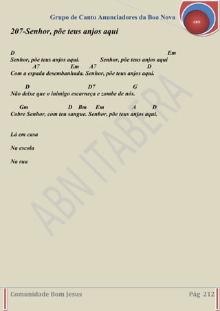 Grupo de Canto Anunciadores da Boa Nova
Comunidade Bom Jesus Pág 212
ABN
207-Senhor, põe teus anjos aqui
D Em
Senhor, põe teus anjos aqui. Senhor, põe teus anjos aqui
A7 Em A7 D
Com a espada desembanhada. Senhor, põe teus anjos aqui.
D D7 G
Não deixe que o inimigo escarneça e zombe de nós.
Gm D Bm Em A D
Cobre Senhor, com teu sangue. Senhor, põe teus anjos aqui.
Lá em casa
Na escola
Na rua
 
