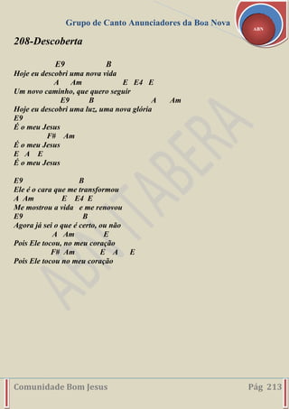 Grupo de Canto Anunciadores da Boa Nova
Comunidade Bom Jesus Pág 213
ABN
208-Descoberta
E9 B
Hoje eu descobri uma nova vida
A Am E E4 E
Um novo caminho, que quero seguir
E9 B A Am
Hoje eu descobri uma luz, uma nova glória
E9
É o meu Jesus
F# Am
É o meu Jesus
E A E
É o meu Jesus
E9 B
Ele é o cara que me transformou
A Am E E4 E
Me mostrou a vida e me renovou
E9 B
Agora já sei o que é certo, ou não
A Am E
Pois Ele tocou, no meu coração
F# Am E A E
Pois Ele tocou no meu coração
 