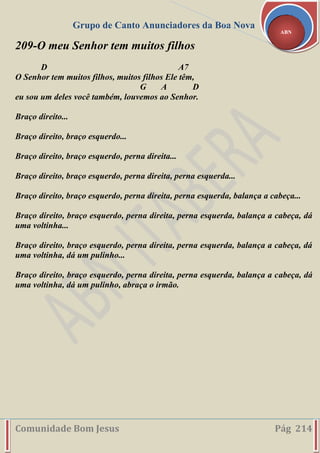 Grupo de Canto Anunciadores da Boa Nova
Comunidade Bom Jesus Pág 214
ABN
209-O meu Senhor tem muitos filhos
D A7
O Senhor tem muitos filhos, muitos filhos Ele têm,
G A D
eu sou um deles você também, louvemos ao Senhor.
Braço direito...
Braço direito, braço esquerdo...
Braço direito, braço esquerdo, perna direita...
Braço direito, braço esquerdo, perna direita, perna esquerda...
Braço direito, braço esquerdo, perna direita, perna esquerda, balança a cabeça...
Braço direito, braço esquerdo, perna direita, perna esquerda, balança a cabeça, dá
uma voltinha...
Braço direito, braço esquerdo, perna direita, perna esquerda, balança a cabeça, dá
uma voltinha, dá um pulinho...
Braço direito, braço esquerdo, perna direita, perna esquerda, balança a cabeça, dá
uma voltinha, dá um pulinho, abraça o irmão.
 