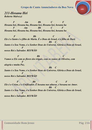 Grupo de Canto Anunciadores da Boa Nova
Comunidade Bom Jesus Pág 216
ABN
211-Hosana Hei
Roberto Malvezzi
F Am Bb C F
Hosana hei, Hosana ha, Hosana hei, Hosana hei, hosana ha
F Am Bb C F
Hosana hei, Hosana ha, Hosana hei, Hosana hei, hosana ha
F Bb C F
Ele é o Santo é o filho de Maria. É o Deus de Israel, é o filho de Davi.
Bb C
Santo é o Seu Nome, é o Senhor Deus do Universo, Glória a Deus de Israel,
F
nosso Rei e Salvador. REFRÃO
F Bb C
Vamos a Ele com as flores dos trigais, com os ramos de Oliveira, com
F
alegria e muita Paz.
Bb C
Santo é o Seu Nome, é o Senhor Deus do Universo, Glória a Deus de Israel,
F
nosso Rei e Salvador. REFRÃO
F Bb C F
Ele é o Cristo, é o Unificador. Ë hosana nas alturas, é hosana no Amor.
Bb C
Santo é o Seu Nome, é o Senhor Deus do Universo, Glória a Deus de Israel,
F
nosso Rei e Salvador. REFRÃO
 