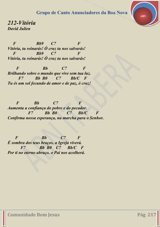 Grupo de Canto Anunciadores da Boa Nova
Comunidade Bom Jesus Pág 217
ABN
212-Vitória
David Julien
F Bb9 C7 F
Vitória, tu reinarás! Ó cruz tu nos salvarás!
F Bb9 C7 F
Vitória, tu reinarás! Ó cruz tu nos salvarás!
F Bb C7 F
Brilhando sobre o mundo que vive sem tua luz.
F7 Bb B0 C7 Bb/C F
Tu és um sol fecundo de amor e de paz, ó cruz!
F Bb C7 F
Aumenta a confiança do pobre e do pecador.
F7 Bb B0 C7 Bb/C F
Confirma nossa esperança, na marcha para o Senhor.
F Bb C7 F
É sombra dos teus braços, a Igreja viverá.
F7 Bb B0 C7 Bb/C F
Por ti no eterno abraço, o Pai nos acolherá.
 