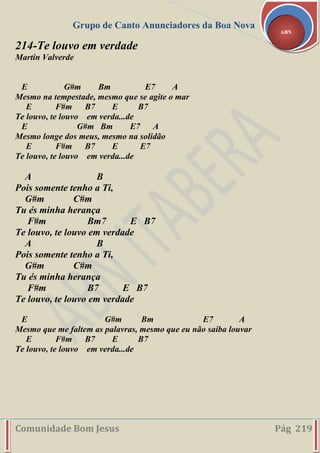 Grupo de Canto Anunciadores da Boa Nova
Comunidade Bom Jesus Pág 219
ABN
214-Te louvo em verdade
Martin Valverde
E G#m Bm E7 A
Mesmo na tempestade, mesmo que se agite o mar
E F#m B7 E B7
Te louvo, te louvo em verda...de
E G#m Bm E7 A
Mesmo longe dos meus, mesmo na solidão
E F#m B7 E E7
Te louvo, te louvo em verda...de
A B
Pois somente tenho a Ti,
G#m C#m
Tu és minha herança
F#m Bm7 E B7
Te louvo, te louvo em verdade
A B
Pois somente tenho a Ti,
G#m C#m
Tu és minha herança
F#m B7 E B7
Te louvo, te louvo em verdade
E G#m Bm E7 A
Mesmo que me faltem as palavras, mesmo que eu não saiba louvar
E F#m B7 E B7
Te louvo, te louvo em verda...de
 