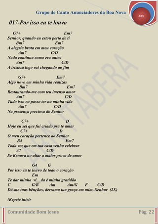 Grupo de Canto Anunciadores da Boa Nova
Comunidade Bom Jesus Pág 22
ABN
017-Por isso eu te louvo
G7+ Em7
Senhor, quando eu estou perto de ti
Bm7 Em7
A alegria brota em meu coração
Am7 C/D
Nada continua como era antes
Am7 C/D
A tristeza logo vai chegando ao fim
G7+ Em7
Algo novo em minha vida realizas
Bm7 Em7
Restaurando-me com teu imenso amor
Am7 C/D
Tudo isso eu posso ter na minha vida
Am7 C/D
Na presença preciosa do Senhor
C7+ D
Hoje eu sei que fui criado pra te amar
C7+ D
O meu coração pertence ao Senhor
B4 Em7
Toda vez que em tua casa venho celebrar
A7 C/D
Se Renova no altar a maior prova de amor
G4 G
Por isso eu te louvo de todo o coração
Em
Te dar minha vi__da é minha gratidão
C G/B Am Am/G F C/D
Dá-me tuas bênçãos, derrama tua graça em mim, Senhor (2X)
(Repete inteir
 