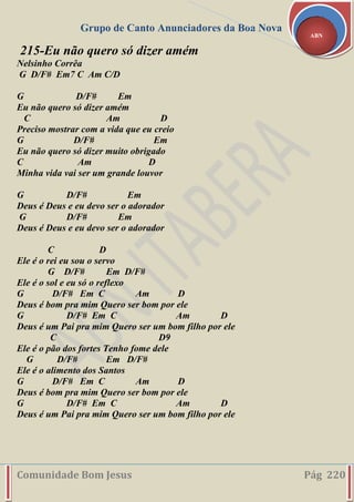 Grupo de Canto Anunciadores da Boa Nova
Comunidade Bom Jesus Pág 220
ABN
215-Eu não quero só dizer amém
Nelsinho Corrêa
G D/F# Em7 C Am C/D
G D/F# Em
Eu não quero só dizer amém
C Am D
Preciso mostrar com a vida que eu creio
G D/F# Em
Eu não quero só dizer muito obrigado
C Am D
Minha vida vai ser um grande louvor
G D/F# Em
Deus é Deus e eu devo ser o adorador
G D/F# Em
Deus é Deus e eu devo ser o adorador
C D
Ele é o rei eu sou o servo
G D/F# Em D/F#
Ele é o sol e eu só o reflexo
G D/F# Em C Am D
Deus é bom pra mim Quero ser bom por ele
G D/F# Em C Am D
Deus é um Pai pra mim Quero ser um bom filho por ele
C D9
Ele é o pão dos fortes Tenho fome dele
G D/F# Em D/F#
Ele é o alimento dos Santos
G D/F# Em C Am D
Deus é bom pra mim Quero ser bom por ele
G D/F# Em C Am D
Deus é um Pai pra mim Quero ser um bom filho por ele
 