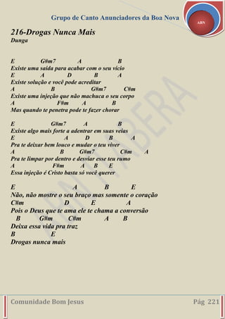 Grupo de Canto Anunciadores da Boa Nova
Comunidade Bom Jesus Pág 221
ABN
216-Drogas Nunca Mais
Dunga
E G#m7 A B
Existe uma saída para acabar com o seu vício
E A D B A
Existe solução e você pode acreditar
A B G#m7 C#m
Existe uma injeção que não machuca o seu corpo
A F#m A B
Mas quando te penetra pode te fazer chorar
E G#m7 A B
Existe algo mais forte a adentrar em suas veias
E A D B A
Pra te deixar bem louco e mudar o teu viver
A B G#m7 C#m A
Pra te limpar por dentro e desviar esse teu rumo
A F#m A B E
Essa injeção é Cristo basta só você querer
E A B E
Não, não mostre o seu braço mas somente o coração
C#m D E A
Pois o Deus que te ama ele te chama a conversão
B G#m C#m A B
Deixa essa vida pra traz
B E
Drogas nunca mais
 