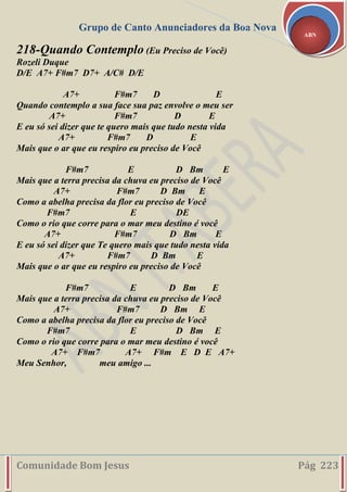 Grupo de Canto Anunciadores da Boa Nova
Comunidade Bom Jesus Pág 223
ABN
218-Quando Contemplo (Eu Preciso de Você)
Rozeli Duque
D/E A7+ F#m7 D7+ A/C# D/E
A7+ F#m7 D E
Quando contemplo a sua face sua paz envolve o meu ser
A7+ F#m7 D E
E eu só sei dizer que te quero mais que tudo nesta vida
A7+ F#m7 D E
Mais que o ar que eu respiro eu preciso de Você
F#m7 E D Bm E
Mais que a terra precisa da chuva eu preciso de Você
A7+ F#m7 D Bm E
Como a abelha precisa da flor eu preciso de Você
F#m7 E DE
Como o rio que corre para o mar meu destino é você
A7+ F#m7 D Bm E
E eu só sei dizer que Te quero mais que tudo nesta vida
A7+ F#m7 D Bm E
Mais que o ar que eu respiro eu preciso de Você
F#m7 E D Bm E
Mais que a terra precisa da chuva eu preciso de Você
A7+ F#m7 D Bm E
Como a abelha precisa da flor eu preciso de Você
F#m7 E D Bm E
Como o rio que corre para o mar meu destino é você
A7+ F#m7 A7+ F#m E D E A7+
Meu Senhor, meu amigo ...
 