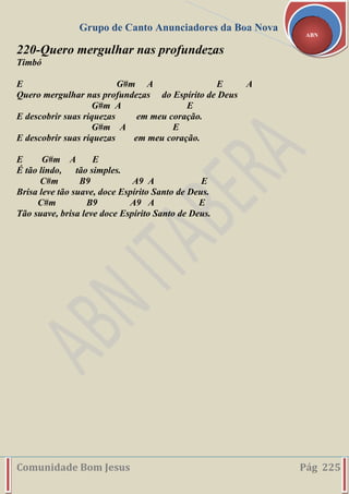 Grupo de Canto Anunciadores da Boa Nova
Comunidade Bom Jesus Pág 225
ABN
220-Quero mergulhar nas profundezas
Timbó
E G#m A E A
Quero mergulhar nas profundezas do Espírito de Deus
G#m A E
E descobrir suas riquezas em meu coração.
G#m A E
E descobrir suas riquezas em meu coração.
E G#m A E
É tão lindo, tão simples.
C#m B9 A9 A E
Brisa leve tão suave, doce Espírito Santo de Deus.
C#m B9 A9 A E
Tão suave, brisa leve doce Espírito Santo de Deus.
 