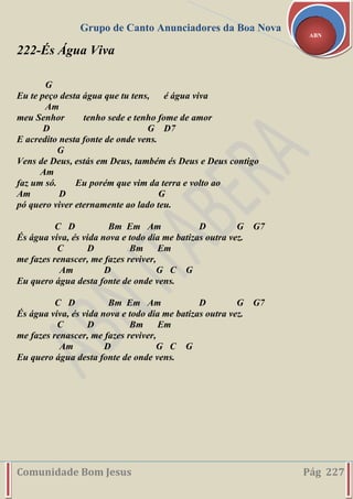 Grupo de Canto Anunciadores da Boa Nova
Comunidade Bom Jesus Pág 227
ABN
222-És Água Viva
G
Eu te peço desta água que tu tens, é água viva
Am
meu Senhor tenho sede e tenho fome de amor
D G D7
E acredito nesta fonte de onde vens.
G
Vens de Deus, estás em Deus, também és Deus e Deus contigo
Am
faz um só. Eu porém que vim da terra e volto ao
Am D G
pó quero viver eternamente ao lado teu.
C D Bm Em Am D G G7
És água viva, és vida nova e todo dia me batizas outra vez.
C D Bm Em
me fazes renascer, me fazes reviver,
Am D G C G
Eu quero água desta fonte de onde vens.
C D Bm Em Am D G G7
És água viva, és vida nova e todo dia me batizas outra vez.
C D Bm Em
me fazes renascer, me fazes reviver,
Am D G C G
Eu quero água desta fonte de onde vens.
 
