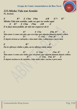 Grupo de Canto Anunciadores da Boa Nova
Comunidade Bom Jesus Pág 228
ABN
223-Minha Vida tem Sentido
Pe. Zezinho
E B7 E C#m F#m A/B E7+ B7
Minha Vida tem sentido, cada vez que eu venho aqui
E B7 E C#m F#m A/B E
E te faço meu pedido, de não me esquecer de ti
E B7 E C#m F#m B7 E
Meu amor é como este pão, que era trigo que alguém plantou depois colheu
E B7 E C#m F#m B7 E
E depois tornou-se salvação, e deu mais vida, e alimentou o povo meu
E B7 E
Eu te ofereço vinho e pão, eu te ofereço meu amor
E B7 E C#m F#m B7 E
Meu amor é como este vinho, que era fruto, que alguém plantou depois colheu
E B7 E C#m F#m B7 E
E depois encheu-se de carinho, e deu mais vida e saciou o povo meu
 