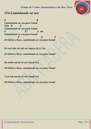 Grupo de Canto Anunciadores da Boa Nova
Comunidade Bom Jesus Pág 229
ABN
224-Caminhando eu vou
E B
Caminhando eu vou para Canaã
F#m B E
Caminhando eu vou para Canaã
E E7 A Am
Caminhando eu vou para Canaã
E B E
Oi Glória a Deus, caminhando eu vou para Canaã
Se você não vai não me impeça de ir (3x)
Oi Glória a Deus, caminhando eu vou para Canaã
Eu tenho um lar lá em Canaã (3x)
Oi Glória a Deus, caminhando eu vou para Canaã
Você tem um lar lá em Canaã (3x)
Oi Glória a Deus, caminhando eu vou para Canaã
 
