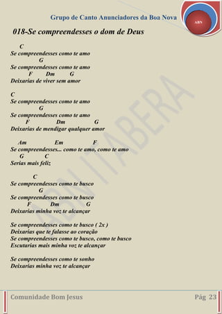 Grupo de Canto Anunciadores da Boa Nova
Comunidade Bom Jesus Pág 23
ABN
018-Se compreendesses o dom de Deus
C
Se compreendesses como te amo
G
Se compreendesses como te amo
F Dm G
Deixarias de viver sem amor
C
Se compreendesses como te amo
G
Se compreendesses como te amo
F Dm G
Deixarias de mendigar qualquer amor
Am Em F
Se compreendesses... como te amo, como te amo
G C
Serias mais feliz
C
Se compreendesses como te busco
G
Se compreendesses como te busco
F Dm G
Deixarias minha voz te alcançar
Se compreendesses como te busco ( 2x )
Deixarias que te falasse ao coração
Se compreendesses como te busco, como te busco
Escutarias mais minha voz te alcançar
Se compreendesses como te sonho
Deixarias minha voz te alcançar
 