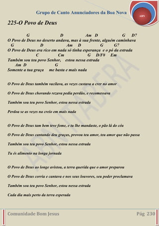 Grupo de Canto Anunciadores da Boa Nova
Comunidade Bom Jesus Pág 230
ABN
225-O Povo de Deus
G D Am D G D7
O Povo de Deus no deserto andava, mas à sua frente, alguém caminhava
G D Am D G G7
O Povo de Deus era rico em nada só tinha esperança e o pó da estrada
C Cm G D/F# Em
Também sou teu povo Senhor, estou nessa estrada
Am D G
Somente a tua graça me basta e mais nada
O Povo de Deus também vacilava, as vezes custava a crer no amor
O Povo de Deus chorando rezava pedia perdão, e recomessava
Também sou teu povo Senhor, estou nessa estrada
Perdoa se as vezes na creio em mais nada
O Povo de Deus tam bem teve fome, e tu lhe mandaste, o pão lá do céu
O Povo de Deus cantando deu graças, provou teu amor, teu amor que não passa
Também sou teu povo Senhor, estou nessa estrada
Tu és alimento na longa jornada
O Povo de Deus ao longe avistou, a terra querida que o amor preparou
O Povo de Deus corria e cantava e nos seus louvores, seu poder proclamava
Também sou teu povo Senhor, estou nessa estrada
Cada dia mais perto da terra esperada
 