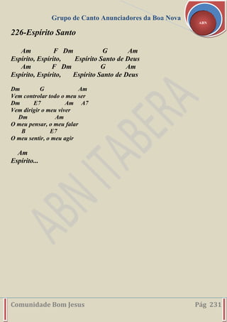 Grupo de Canto Anunciadores da Boa Nova
Comunidade Bom Jesus Pág 231
ABN
226-Espírito Santo
Am F Dm G Am
Espírito, Espírito, Espírito Santo de Deus
Am F Dm G Am
Espírito, Espírito, Espírito Santo de Deus
Dm G Am
Vem controlar todo o meu ser
Dm E7 Am A7
Vem dirigir o meu viver
Dm Am
O meu pensar, o meu falar
B E7
O meu sentir, o meu agir
Am
Espírito...
 
