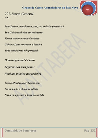 Grupo de Canto Anunciadores da Boa Nova
Comunidade Bom Jesus Pág 232
ABN
227-Nosso General
Am
Pelo Senhor, marchamos, sim, seu exército poderoso é
Sua Glória será vista em toda terra
Vamos cantar o canto da vitória
Glória a Deus vencemos a batalha
Toda arma conta nós perecerá
O nosso general é Cristo
Seguimos os seus passos
Nenhum inimigo nos resistirá
Com o Messias, marchamos sim,
Em sua mão a chave da vitória
Nos leva a possuir a terra prometida
 