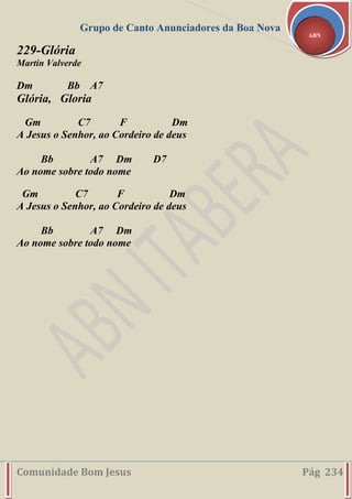 Grupo de Canto Anunciadores da Boa Nova
Comunidade Bom Jesus Pág 234
ABN
229-Glória
Martin Valverde
Dm Bb A7
Glória, Gloria
Gm C7 F Dm
A Jesus o Senhor, ao Cordeiro de deus
Bb A7 Dm D7
Ao nome sobre todo nome
Gm C7 F Dm
A Jesus o Senhor, ao Cordeiro de deus
Bb A7 Dm
Ao nome sobre todo nome
 