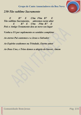 Grupo de Canto Anunciadores da Boa Nova
Comunidade Bom Jesus Pág 235
ABN
230-Tão sublime Sacramento
E B7 E C#m F#m B7 E
Tão sublime Sacramento, adoremos neste altar
E B7 E C#m F#m B7 E
Pois o Antigo Testamento deu ao novo seu lugar
Venha a Fé por suplemento os sentidos completar
Ao eterno Pai cantemos e a Jesus o Salvador
Ao Espírito exaltemos na Trindade, Eterno amor
Ao Deus Uno, e Trino demos a alegria do louvor, Amem
 