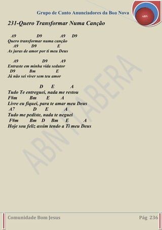 Grupo de Canto Anunciadores da Boa Nova
Comunidade Bom Jesus Pág 236
ABN
231-Quero Transformar Numa Canção
A9 D9 A9 D9
Quero transformar numa canção
A9 D9 E
As juras de amor por ti meu Deus
A9 D9 A9
Entraste em minha vida sedutor
D9 Bm E
Já não sei viver sem teu amor
D E A
Tudo Te entreguei, nada me restou
F#m Bm E A
Livre eu fiquei, para te amar meu Deus
A7 D E A
Tudo me pediste, nada te neguei
F#m Bm D Bm E A
Hoje sou feliz assim tendo a Ti meu Deus
 