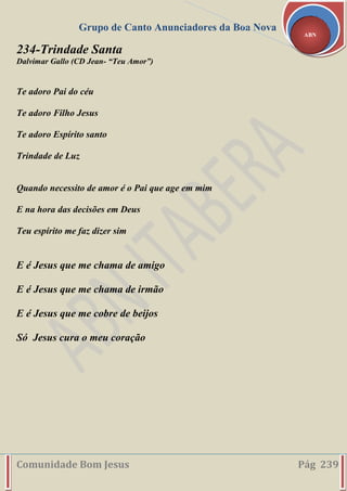 Grupo de Canto Anunciadores da Boa Nova
Comunidade Bom Jesus Pág 239
ABN
234-Trindade Santa
Dalvimar Gallo (CD Jean- “Teu Amor”)
Te adoro Pai do céu
Te adoro Filho Jesus
Te adoro Espírito santo
Trindade de Luz
Quando necessito de amor é o Pai que age em mim
E na hora das decisões em Deus
Teu espírito me faz dizer sim
E é Jesus que me chama de amigo
E é Jesus que me chama de irmão
E é Jesus que me cobre de beijos
Só Jesus cura o meu coração
 