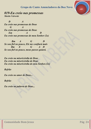 Grupo de Canto Anunciadores da Boa Nova
Comunidade Bom Jesus Pág 24
ABN
019-Eu creio nas promessas
Martín Valverde
D A
Eu creio nas promessas de Deus
G A
Eu creio nas promessas de Deus
Em A D
Eu creio nas promessas do meu Senhor (2x)
Bm A G D
Se sou fiel no pouco, Ele me confiará mais
Bm E G A D
Se sou fiel no pouco, meus passos guiará.
Eu creio na misericórdia de Deus
Eu creio na misericórdia de Deus
Eu creio na misericórdia do meu Senhor.(2x)
Refrão
Eu creio no amor de Deus...
Refrão
Eu creio na palavra de Deus...
 