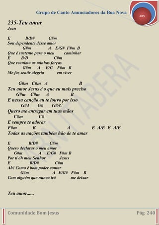 Grupo de Canto Anunciadores da Boa Nova
Comunidade Bom Jesus Pág 240
ABN
235-Teu amor
Jean
E B/D# C#m
Sou dependente desse amor
G#m A E/G# F#m B
Que é sustento para o meu caminhar
E B/D C#m
Que reanima as minhas forças
G#m A E/G F#m B
Me faz sentir alegria em viver
G#m C#m A B
Teu amor Jesus é o que eu mais preciso
G#m C#m A B
E nessa canção eu te louvo por isso
G#4 G# G#/C
Quero me entregar em tuas mãos
C#m C#
E sempre te adorar
F#m B A E A/E E A/E
Todas as nações também hão de te amar
E B/D# C#m
Quero declarar o meu amor
G#m A E/G# F#m B
Por ti óh meu Senhor Jesus
E B/D# C#m
Ah! Como é bom poder contar
G#m A E/G# F#m B
Com alguém que nunca irá me deixar
Teu amor......
 