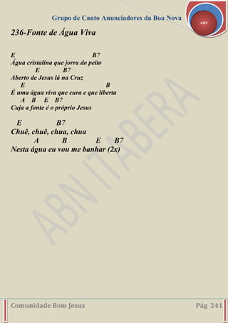 Grupo de Canto Anunciadores da Boa Nova
Comunidade Bom Jesus Pág 241
ABN
236-Fonte de Água Viva
E B7
Água cristalina que jorra do peito
E B7
Aberto de Jesus lá na Cruz
E B
É uma água viva que cura e que liberta
A B E B7
Cuja a fonte é o próprio Jesus
E B7
Chuê, chuê, chua, chua
A B E B7
Nesta água eu vou me banhar (2x)
 