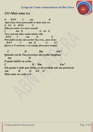 Grupo de Canto Anunciadores da Boa Nova
Comunidade Bom Jesus Pág 246
ABN
241-Mais uma vez
G D/F# C Am D
Aqui estou Jesus para pedir-te mais uma vez
G G4 G D/F# C
Olha pra mim, vê o meu coração
C Am D G G4 G
Toca com tua mão, muda minha vida
D/F# C Am D G
Pois infiel eu fui, não aceitei Tua cruz, ,meu Jesus
D/F# C Am D G G7
Quero a Ti retornar, e só contigo ficar para sempre
C D Bm Em7
Quando saí da Tua presença não podia imaginar
Am D
O quão infeliz eu seria...
C D Bm Em7
Em gastar o tudo que tinha, se na verdade não me pertencia
Am D G G4 G
Mais uma vez volto a ti
 