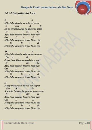 Grupo de Canto Anunciadores da Boa Nova
Comunidade Bom Jesus Pág 248
ABN
243-Mãezinha do Céu
D A
Mãezinha do céu, eu não sei rezar
A Em A D
Eu só sei dizer, que eu quero te amar
D D7 G
Azul é teu manto, branco é teu véu
Gm D A D
Mãezinha eu quero te ver lá no céu
G D A D
Mãezinha eu quero te ver lá no céu
D A
Mãezinha do céu, mãe do puro amor
Em A D
Jesus é teu filho, eu também o sou
D D7 G
Azul é teu manto, branco é teu véu
Gm D A D
Mãezinha eu quero te ver lá no céu
G D A D
Mãezinha eu quero te ver lá no céu
D A
Mãezinha do céu, vou te consagrar
Em A D
A minha inocência, guarda sem cessar
D D7 G
Azul é teu manto, branco é teu véu
Gm D A D
Mãezinha eu quero te ver lá no céu
G D A D
Mãezinha eu quero te ver lá no céu
 