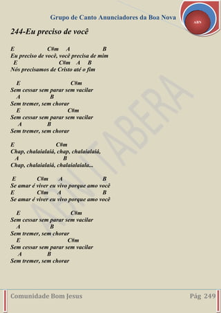 Grupo de Canto Anunciadores da Boa Nova
Comunidade Bom Jesus Pág 249
ABN
244-Eu preciso de você
E C#m A B
Eu preciso de você, você precisa de mim
E C#m A B
Nós precisamos de Cristo até o fim
E C#m
Sem cessar sem parar sem vacilar
A B
Sem tremer, sem chorar
E C#m
Sem cessar sem parar sem vacilar
A B
Sem tremer, sem chorar
E C#m
Chap, chalaialaiá, chap, chalaialaiá,
A B
Chap, chalaialaiá, chalaialaiala...
E C#m A B
Se amar é viver eu vivo porque amo você
E C#m A B
Se amar é viver eu vivo porque amo você
E C#m
Sem cessar sem parar sem vacilar
A B
Sem tremer, sem chorar
E C#m
Sem cessar sem parar sem vacilar
A B
Sem tremer, sem chorar
 