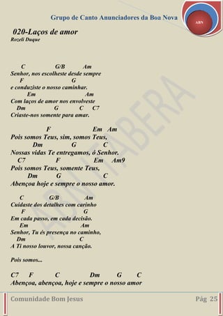 Grupo de Canto Anunciadores da Boa Nova
Comunidade Bom Jesus Pág 25
ABN
020-Laços de amor
Rozeli Duque
C G/B Am
Senhor, nos escolheste desde sempre
F G
e conduziste o nosso caminhar.
Em Am
Com laços de amor nos envolveste
Dm G C C7
Criaste-nos somente para amar.
F Em Am
Pois somos Teus, sim, somos Teus,
Dm G C
Nossas vidas Te entregamos, ó Senhor.
C7 F Em Am9
Pois somos Teus, somente Teus,
Dm G C
Abençoa hoje e sempre o nosso amor.
C G/B Am
Cuidaste dos detalhes com carinho
F G
Em cada passo, em cada decisão.
Em Am
Senhor, Tu és presença no caminho,
Dm C
A Ti nosso louvor, nossa canção.
Pois somos...
C7 F C Dm G C
Abençoa, abençoa, hoje e sempre o nosso amor
 