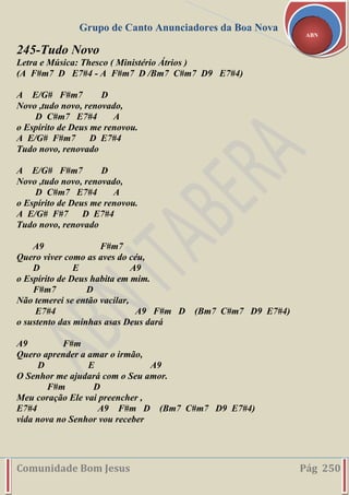 Grupo de Canto Anunciadores da Boa Nova
Comunidade Bom Jesus Pág 250
ABN
245-Tudo Novo
Letra e Música: Thesco ( Ministério Átrios )
(A F#m7 D E7#4 - A F#m7 D /Bm7 C#m7 D9 E7#4)
A E/G# F#m7 D
Novo ,tudo novo, renovado,
D C#m7 E7#4 A
o Espírito de Deus me renovou.
A E/G# F#m7 D E7#4
Tudo novo, renovado
A E/G# F#m7 D
Novo ,tudo novo, renovado,
D C#m7 E7#4 A
o Espírito de Deus me renovou.
A E/G# F#7 D E7#4
Tudo novo, renovado
A9 F#m7
Quero viver como as aves do céu,
D E A9
o Espírito de Deus habita em mim.
F#m7 D
Não temerei se então vacilar,
E7#4 A9 F#m D (Bm7 C#m7 D9 E7#4)
o sustento das minhas asas Deus dará
A9 F#m
Quero aprender a amar o irmão,
D E A9
O Senhor me ajudará com o Seu amor.
F#m D
Meu coração Ele vai preencher ,
E7#4 A9 F#m D (Bm7 C#m7 D9 E7#4)
vida nova no Senhor vou receber
 