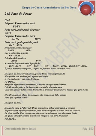 Grupo de Canto Anunciadores da Boa Nova
Comunidade Bom Jesus Pág 253
ABN
248-Pare de Pecar
Gm7
Pó pará. Vamos todos pará
Bb/Eb
Pode pará, pode pará, de pecar
Cm79
Pó pará. Vamos todos pará
Am75- D79+
Pode pará, pode pará de pecá
Gm7 Ab/Bb
Meu irmão aceite a provação
Bb/Eb D79+
Que é submetida a sua fé
Gm7 Ab/Bb
Pois ela há de produzir
Bb/Eb D79+
A constância que vai levar à perfeição
Bb7+ Am75- D79 Gm9 C79 Fm79 E7911+ Bb/Eb D79+ Ab711
É feliz o homem que suporta, depois de provado a vida vai saber viver
Se algum de nós quer sabedoria, peça a Deus, com alegria ele dá
Mas porém sem duvidar,pois aquele que confia
O céu aqui na terra já pode desfrutar
Pó Pará...
Ninguém diga quando for tentado, a minha tentação vem de Deus
Pois Deus não pode se inclinar, a fazer o mal e ninguém tenta
Cada um tentado pelas coisas do mundo, é arrastado produzindo o pecado que gera morte
Mas Deus tem um plano de salvação, não poupou seu filho amado
Para que sejamos santos
Se algum de nós...
Se alguém ouve a Palavra de Deus, mas não se aplica em traduzi-la em atos
Se parece com aquele que cresceu, mas olha no espelho e vê seu rosto de criança
Eu sinto em lhe dizer essa pessoa não cresceu, não corra esse risco meu irmão
Eu quero lhe dizer chegou a sua hora, chegou a sua hora de crescer
Pó pará...
 