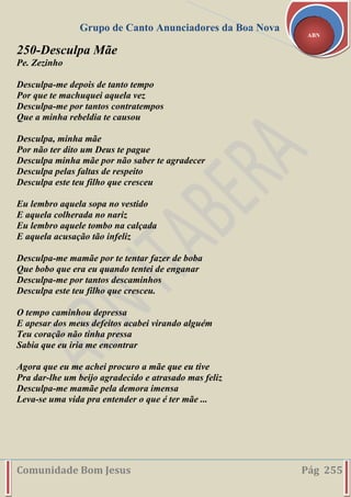 Grupo de Canto Anunciadores da Boa Nova
Comunidade Bom Jesus Pág 255
ABN
250-Desculpa Mãe
Pe. Zezinho
Desculpa-me depois de tanto tempo
Por que te machuquei aquela vez
Desculpa-me por tantos contratempos
Que a minha rebeldia te causou
Desculpa, minha mãe
Por não ter dito um Deus te pague
Desculpa minha mãe por não saber te agradecer
Desculpa pelas faltas de respeito
Desculpa este teu filho que cresceu
Eu lembro aquela sopa no vestido
E aquela colherada no nariz
Eu lembro aquele tombo na calçada
E aquela acusação tão infeliz
Desculpa-me mamãe por te tentar fazer de boba
Que bobo que era eu quando tentei de enganar
Desculpa-me por tantos descaminhos
Desculpa este teu filho que cresceu.
O tempo caminhou depressa
E apesar dos meus defeitos acabei virando alguém
Teu coração não tinha pressa
Sabia que eu iria me encontrar
Agora que eu me achei procuro a mãe que eu tive
Pra dar-lhe um beijo agradecido e atrasado mas feliz
Desculpa-me mamãe pela demora imensa
Leva-se uma vida pra entender o que é ter mãe ...
 