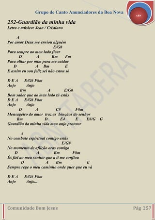 Grupo de Canto Anunciadores da Boa Nova
Comunidade Bom Jesus Pág 257
ABN
252-Guardião da minha vida
Letra e música: Jean / Cristiano
A
Por amor Deus me enviou alguém
E/G#
Para sempre ao meu lado ficar
D A Bm Fm
Para olhar por mim para me cuidar
D A Bm E
E assim eu sou feliz sei não estou só
D E A E/G# F#m
Anjo Anjo
Bm A E/G#
Bom saber que ao meu lado tú estás
D E A E/G# F#m
Anjo Anjo
D A C# F#m
Mensageiro do amor traz as bênçãos do senhor
Bm D E4 E E#/G G
Guardião da minha vida meu anjo protetor
A
No combate espiritual comigo estás
E/G#
No momento de aflição oras comigo
D A Bm F#m
És fiel ao meu senhor que a ti me confiou
D A Bm E
Sempre rege o meu caminho onde quer que eu vá
D E A E/G# F#m
Anjo Anjo...
 