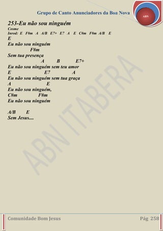 Grupo de Canto Anunciadores da Boa Nova
Comunidade Bom Jesus Pág 258
ABN
253-Eu não sou ninguém
Cosme
Inrod: E F#m A A/B E7+ E7 A E C#m F#m A/B E
E
Eu não sou ninguém
F#m
Sem tua presença
A B E7+
Eu não sou ninguém sem teu amor
E E7 A
Eu não sou ninguém sem tua graça
A E
Eu não sou ninguém,
C#m F#m
Eu não sou ninguém
A/B E
Sem Jesus....
 