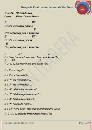 Grupo de Canto Anunciadores da Boa Nova
Comunidade Bom Jesus Pág 259
ABN
254-Os 10 Soldados
Cosme Álbum: Cante e Dance
E B7
Cristo escolheu para si
E
Dez soldados pra a batalha
E B7
Cristo escolheu pra si
E
Dez soldados pra a batalha
E B7 E
O 1º era “manco” mas marchava pra Jesus (2x)
E B7 E
1, 2, 3, 4, Ele marchava pra Jesus (2x)
E o 2º era “cego”...
E o 3º era “perneta”...
E o 4º era “velhinho”...
E o 5º era “corcunda”...
E o 6º “tinha dor nas costas”...
E o 7º “tinha as pernas tortas”...
E o 8º “tinha tremedeira”...
E o 9º “era todo ruim”...
E o 10º “ era bom” mas não marchava pra Jesus
1 , 2 , 3 , 4, marche irmão para Jesus (4x)
 