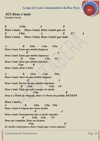 Grupo de Canto Anunciadores da Boa Nova
Comunidade Bom Jesus Pág 26
ABN
021-Deus é mais
Nelsinho Corrêa
E C#m A E
Deus é mais, Deus é mais, Deus é mais que eu
E C#m A E E7 A
Deus é mais, Deus é mais, Deus é mais que tudo.
A B G#m C#m F#m
Deus é mais Forte que minha fraqueza
B A
Deus é mais Santo que minha impureza
B G#m C#m F#
Deus é mais Justo que minha injustiça
F#m B
Deus é mais, Deus é mais.
A B G#m C#m F#m
Deus é mais Amor do que minhas mágoas
B A
Deus é mais Sorriso do que minhas lágrimas
B G#m C#m F#
Deus é mais Tudo que não consigo ser ainda
F#m B
Deus é o Ponto de chegada, Deus é o Ponto de partida. REFRÃO
Deus é mais...
A B G#m C#m F#m
Deus é mais Coragem que meus medos
B A
Deus é mais Transparente que os meus segredos
B G#m C#m F#
Deus me completa, Deus me levanta
F#m B
Se vacila o meu passo, Deus é mais que o meu cansaço
 
