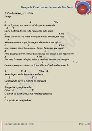 Grupo de Canto Anunciadores da Boa Nova
Comunidade Bom Jesus Pág 260
ABN
255-Acorda pra vida
Dunga
E A C#m
Se você pensar um pouco, vai chegar a conclusão
A E
Que a história de sua vida é marcada pelo amor
E A C#m
Basta Olhar ao seu redor e ver que muitos torcem por você
A
Não sabem mais o que fazem pra não mais te ver sofrer
E A C#m
Imaginamos situações, criamos tantas fantasias que depois
A E
Fica difícil conviver com as pessoas que nos amam e nos faz crescer
A C#m
Pra tudo isso tem solução, deixa a saudade invadir seu coração
A E A
Escute, enxergue e sinta, você tem sido o alvo de toda a atenção
A E A C#m A
Acorda pra vida, levante a cabeça
B E A
Começa de novo e nunca se esqueça
E A
Ninguém é perfeito não
C#m A B
O amor só acontece, se a verdade aparece
E
E a gente se compadece
 