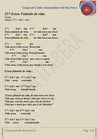 Grupo de Canto Anunciadores da Boa Nova
Comunidade Bom Jesus Pág 262
ABN
257-Estou Falando de vida
Cosme
Introd. ( F7+ , Em7 , Am )
F7+ Em7 Am F7+ Em7 Am
Estou falando de vida, de vida nova em Jesus
F7+ Em7 Am F7+ Em7 Am
Estou falando de vida, de vida nova em Jesus
F7+ Em7 Am
Vida nova (vida nova) Renovada
F7+ Em7 Am
Vida nova (vida nova) Transformada
F7+ Em7 Am
Vida nova (vida nova) que vence a morte
F7+ Em7 Am
Vida nova, (vida nova) que muda o seu norte
Estou falando de vida...
F7+ Em7 Am F7+ Em7 Am
Vida nova, renovada
F7+ Em7 Am F7+ Em7 Am
Vida nova, transformada
“Estou falando de vida, de vida nova em Jesus
Vida que vence a morte, vida que vence a cruz
Vida que vem do amor, que vem do Senhor
Vida que é mais que vida, que é do Salvador”
F7+ Em7 Am F7+ Em7 Am
Vida nova, renovada
F7+ Em7 Am F7+ Em7 Am
Vida nova, transformada
 