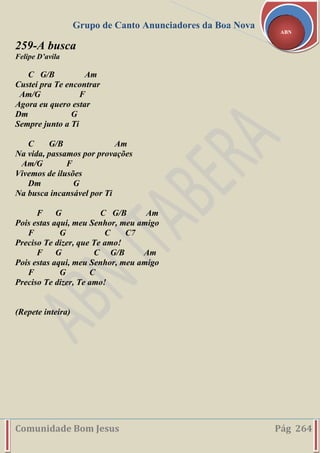 Grupo de Canto Anunciadores da Boa Nova
Comunidade Bom Jesus Pág 264
ABN
259-A busca
Felipe D’avila
C G/B Am
Custei pra Te encontrar
Am/G F
Agora eu quero estar
Dm G
Sempre junto a Ti
C G/B Am
Na vida, passamos por provações
Am/G F
Vivemos de ilusões
Dm G
Na busca incansável por Ti
F G C G/B Am
Pois estas aqui, meu Senhor, meu amigo
F G C C7
Preciso Te dizer, que Te amo!
F G C G/B Am
Pois estas aqui, meu Senhor, meu amigo
F G C
Preciso Te dizer, Te amo!
(Repete inteira)
 